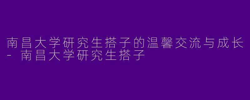 南昌大学研究生搭子的温馨交流与成长-南昌大学研究生搭子