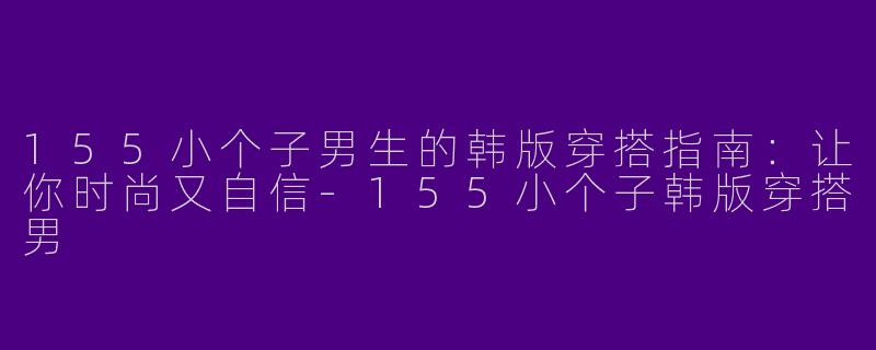 155小个子男生的韩版穿搭指南:让你时尚又自信