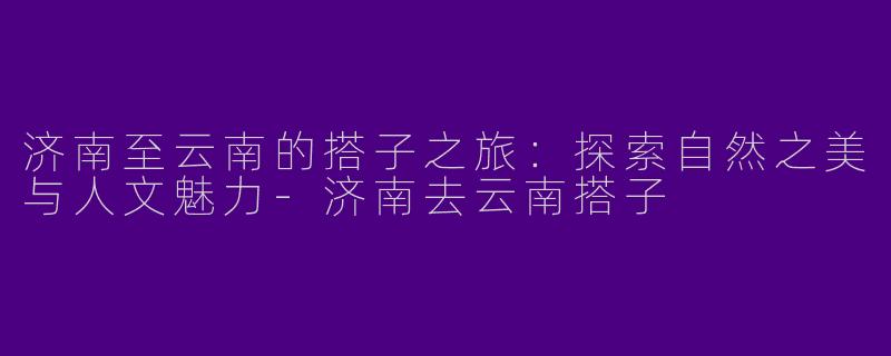 济南至云南的搭子之旅：探索自然之美与人文魅力-济南去云南搭子