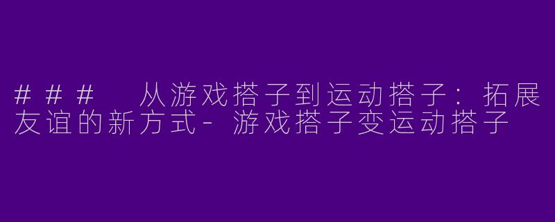 ### 从游戏搭子到运动搭子：拓展友谊的新方式-游戏搭子变运动搭子