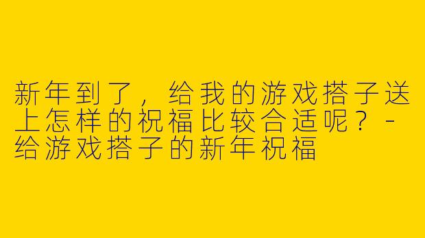 新年到了,给我的游戏搭子送上怎样的祝福比较合适呢?