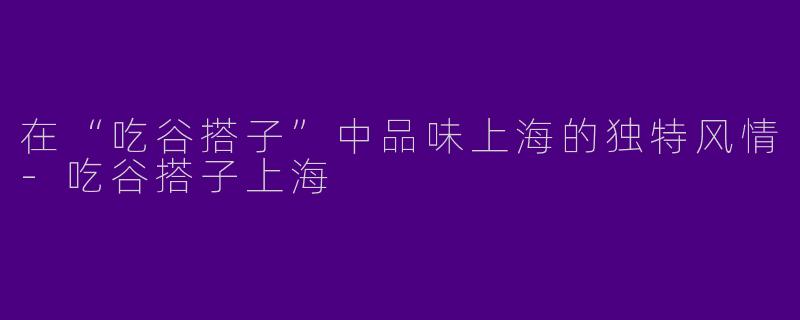 在“吃谷搭子”中品味上海的独特风情-吃谷搭子上海