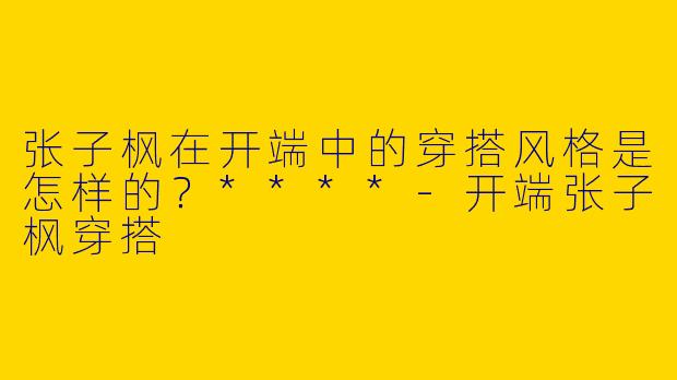 张子枫在开端中的穿搭风格是怎样的？****