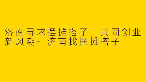 济南寻求摆摊搭子，共同创业新风潮-济南找摆摊搭子