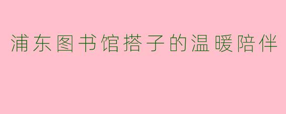 浦东图书馆搭子的温暖陪伴