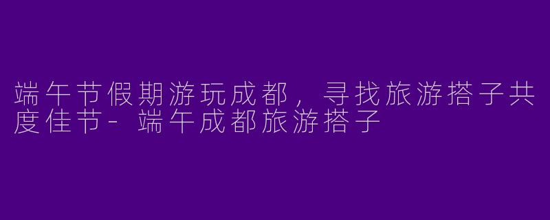 端午节假期游玩成都，寻找旅游搭子共度佳节-端午成都旅游搭子