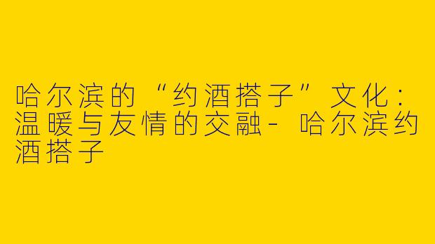 哈尔滨的“约酒搭子”文化：温暖与友情的交融-哈尔滨约酒搭子