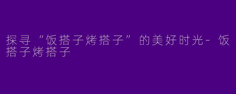 探寻“饭搭子烤搭子”的美好时光-饭搭子烤搭子