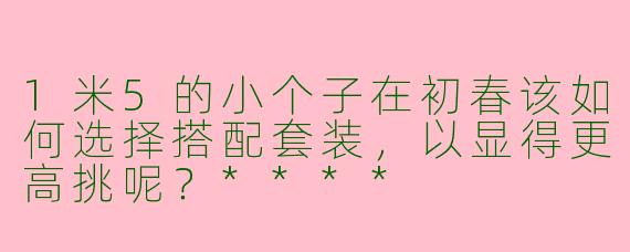 1米5的小个子在初春该如何选择搭配套装，以显得更高挑呢？****