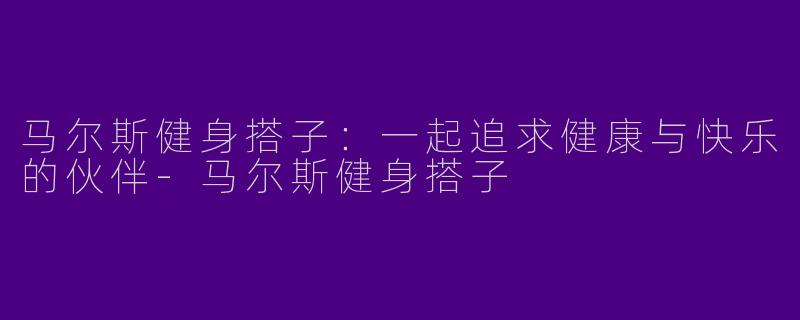 马尔斯健身搭子：一起追求健康与快乐的伙伴-马尔斯健身搭子