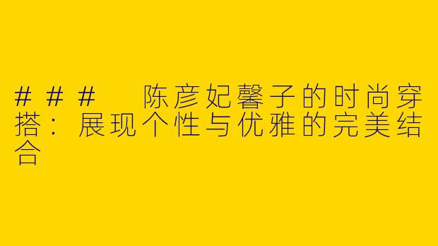 ### 陈彦妃馨子的时尚穿搭：展现个性与优雅的完美结合