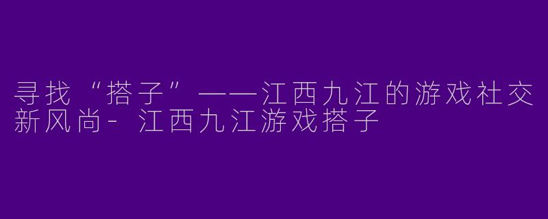 寻找“搭子”——江西九江的游戏社交新风尚-江西九江游戏搭子