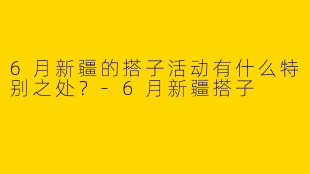 6月新疆的搭子活动有什么特别之处？
