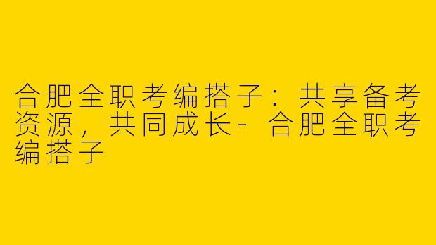 合肥全职考编搭子：共享备考资源，共同成长-合肥全职考编搭子
