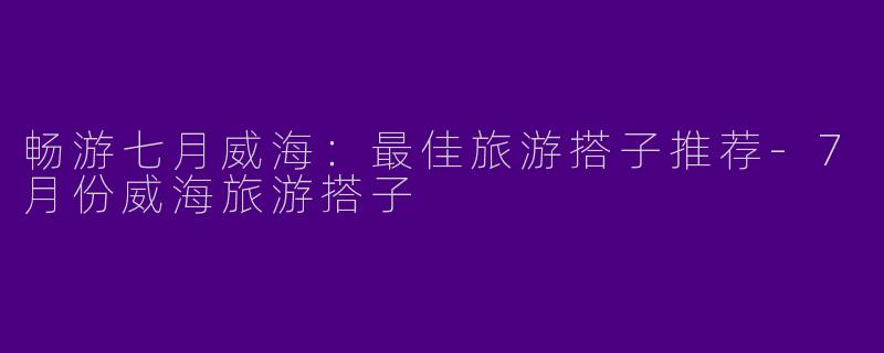 畅游七月威海:最佳旅游搭子推荐