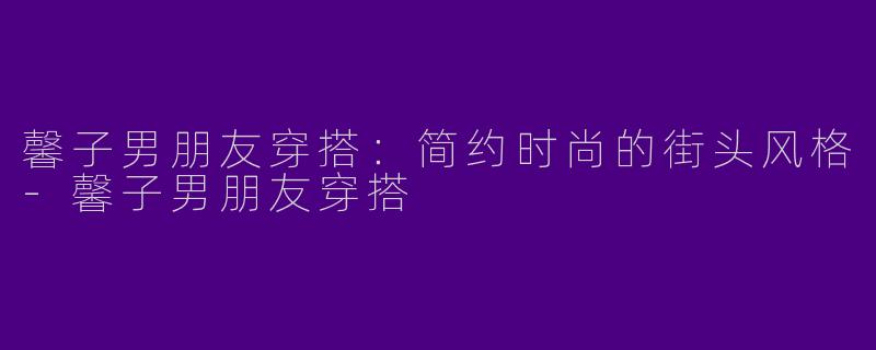 馨子男朋友穿搭：简约时尚的街头风格-馨子男朋友穿搭