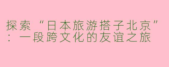 探索“日本旅游搭子北京”：一段跨文化的友谊之旅