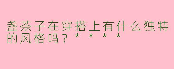 盏茶子在穿搭上有什么独特的风格吗?****