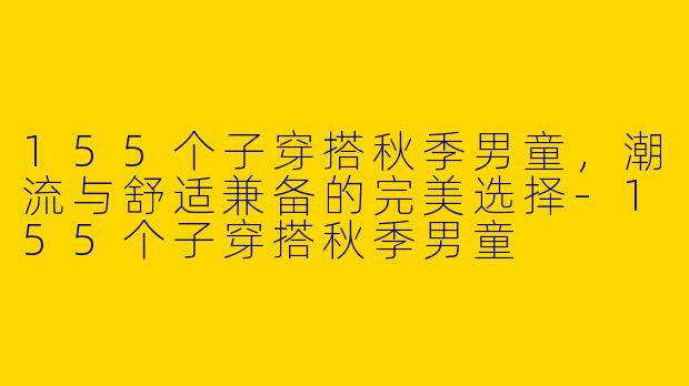 155个子穿搭秋季男童，潮流与舒适兼备的完美选择