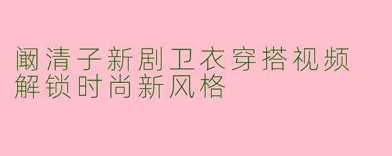 阚清子新剧卫衣穿搭视频 解锁时尚新风格