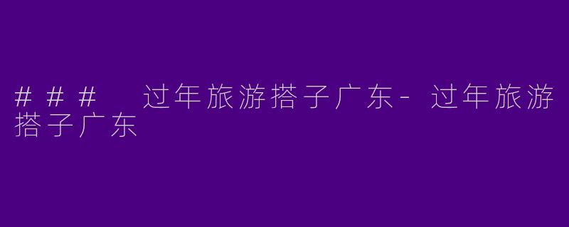 ### 过年旅游搭子广东-过年旅游搭子广东