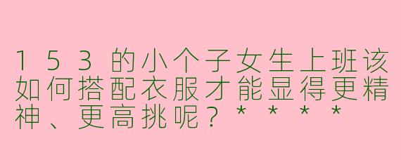 153的小个子女生上班该如何搭配衣服才能显得更精神、更高挑呢？****