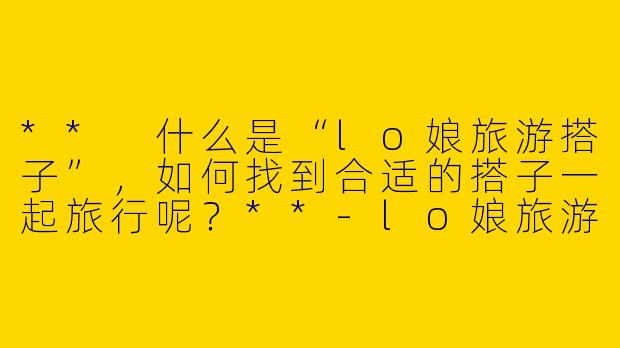 ** 什么是“lo娘旅游搭子”，如何找到合适的搭子一起旅行呢？**