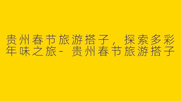 贵州春节旅游搭子,探索多彩年味之旅