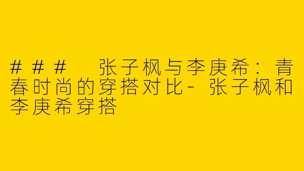 ### 张子枫与李庚希:青春时尚的穿搭对比