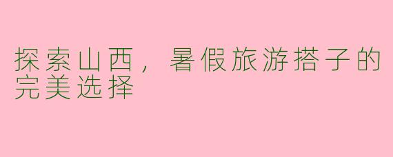 探索山西，暑假旅游搭子的完美选择