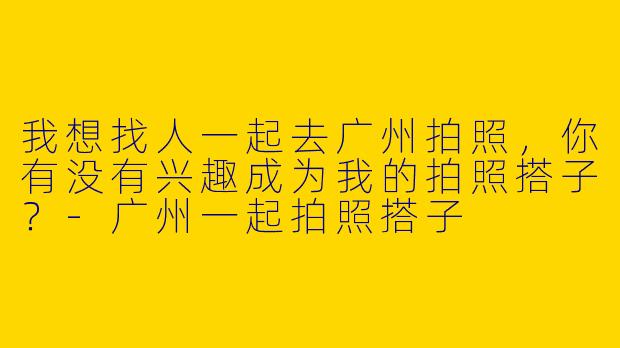 我想找人一起去广州拍照,你有没有兴趣成为我的拍照搭子?
