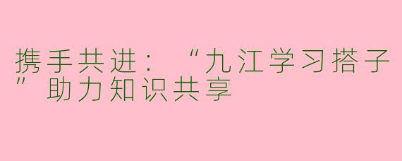 携手共进:“九江学习搭子”助力知识共享