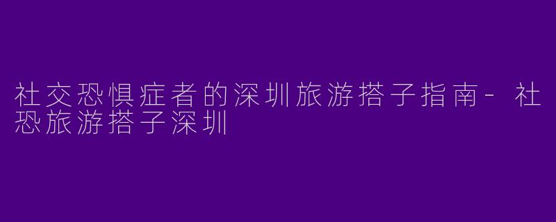 社交恐惧症者的深圳旅游搭子指南-社恐旅游搭子深圳