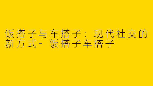 饭搭子与车搭子：现代社交的新方式-饭搭子车搭子