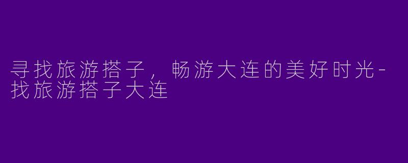 寻找旅游搭子,畅游大连的美好时光