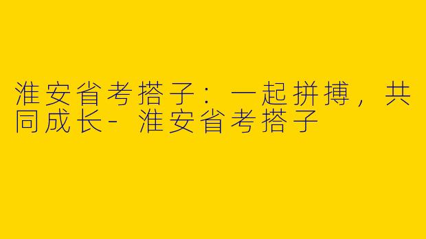 淮安省考搭子：一起拼搏，共同成长-淮安省考搭子