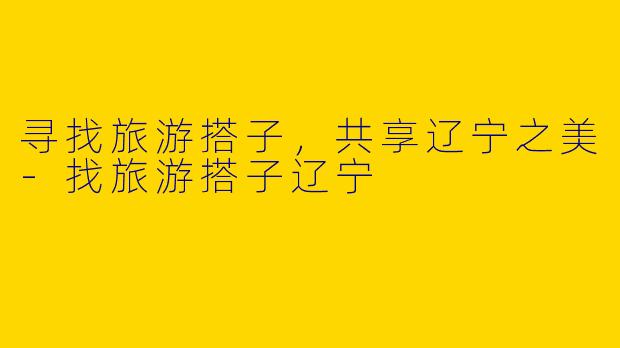 寻找旅游搭子，共享辽宁之美-找旅游搭子辽宁