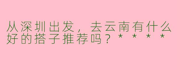 从深圳出发，去云南有什么好的搭子推荐吗？****