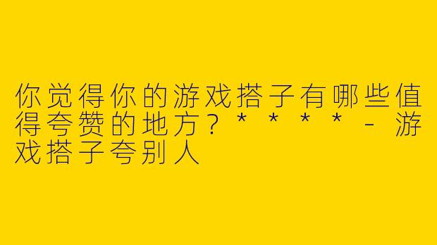 你觉得你的游戏搭子有哪些值得夸赞的地方？****