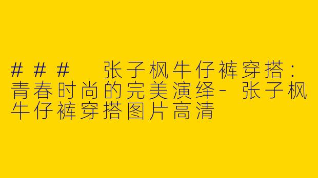### 张子枫牛仔裤穿搭：青春时尚的完美演绎-张子枫牛仔裤穿搭图片高清