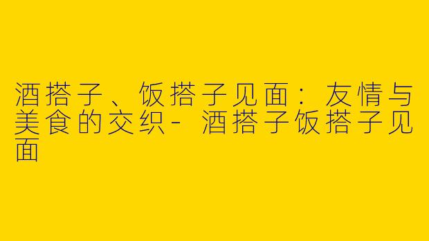 酒搭子、饭搭子见面：友情与美食的交织-酒搭子饭搭子见面