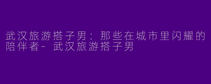 武汉旅游搭子男：那些在城市里闪耀的陪伴者-武汉旅游搭子男