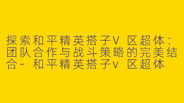 探索和平精英搭子V区超体：团队合作与战斗策略的完美结合