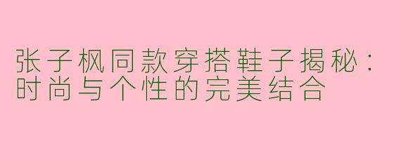 张子枫同款穿搭鞋子揭秘:时尚与个性的完美结合