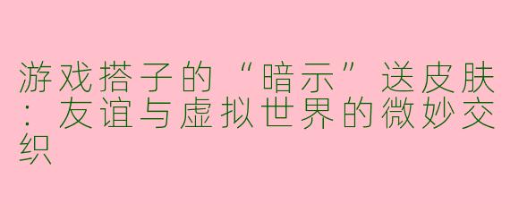 游戏搭子的“暗示”送皮肤：友谊与虚拟世界的微妙交织
