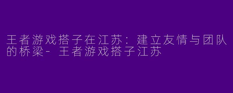 王者游戏搭子在江苏：建立友情与团队的桥梁-王者游戏搭子江苏