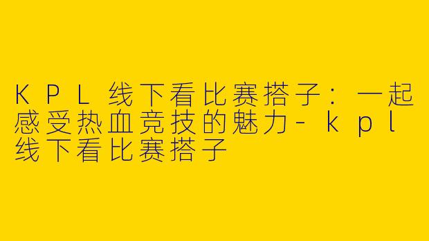 KPL线下看比赛搭子：一起感受热血竞技的魅力-kpl线下看比赛搭子