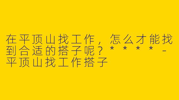 在平顶山找工作，怎么才能找到合适的搭子呢？****