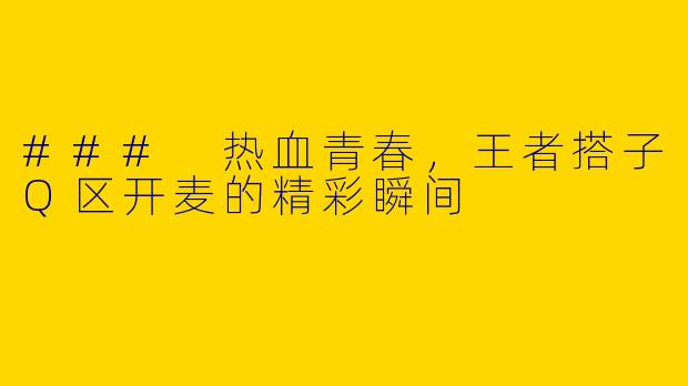 ### 热血青春，王者搭子Q区开麦的精彩瞬间