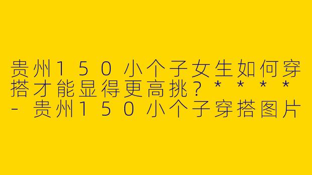 贵州150小个子女生如何穿搭才能显得更高挑？****-贵州150小个子穿搭图片
